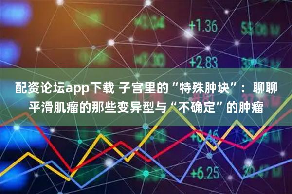 配资论坛app下载 子宫里的“特殊肿块”：聊聊平滑肌瘤的那些变异型与“不确定”的肿瘤