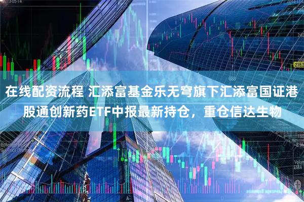 在线配资流程 汇添富基金乐无穹旗下汇添富国证港股通创新药ETF中报最新持仓，重仓信达生物