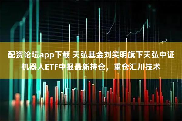 配资论坛app下载 天弘基金刘笑明旗下天弘中证机器人ETF中报最新持仓，重仓汇川技术