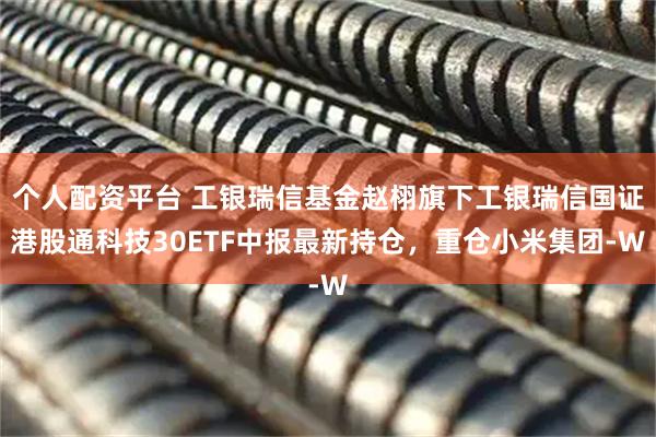 个人配资平台 工银瑞信基金赵栩旗下工银瑞信国证港股通科技30ETF中报最新持仓，重仓小米集团-W