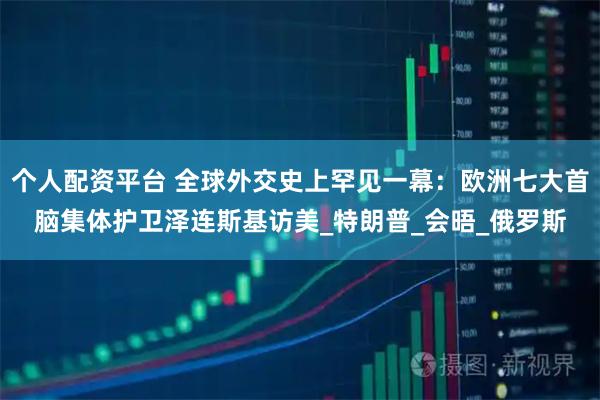 个人配资平台 全球外交史上罕见一幕：欧洲七大首脑集体护卫泽连斯基访美_特朗普_会晤_俄罗斯