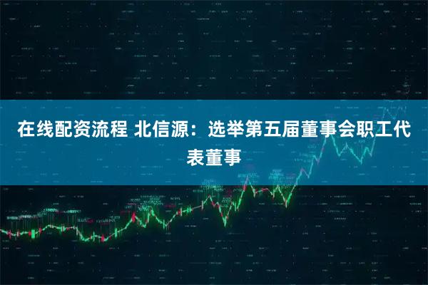 在线配资流程 北信源：选举第五届董事会职工代表董事