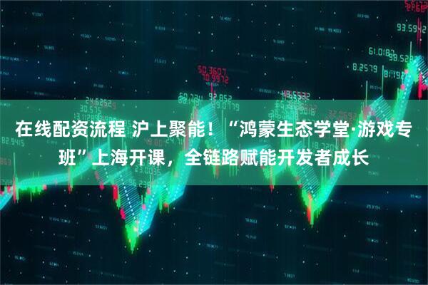 在线配资流程 沪上聚能！“鸿蒙生态学堂·游戏专班”上海开课，全链路赋能开发者成长