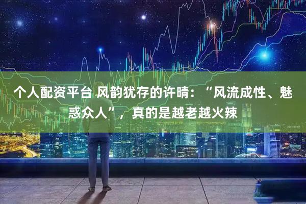 个人配资平台 风韵犹存的许晴:“风流成性、魅惑众人”,真的是越老越火辣