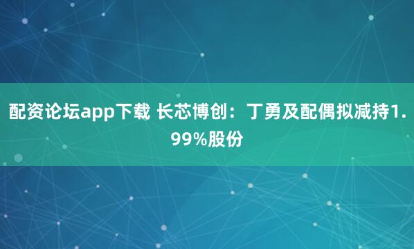 配资论坛app下载 长芯博创：丁勇及配偶拟减持1.99%股份