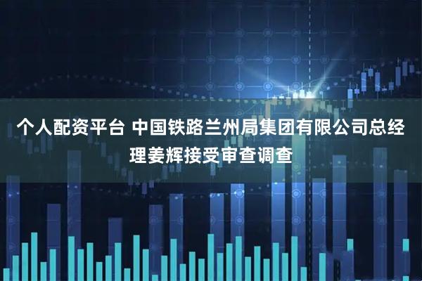个人配资平台 中国铁路兰州局集团有限公司总经理姜辉接受审查调查