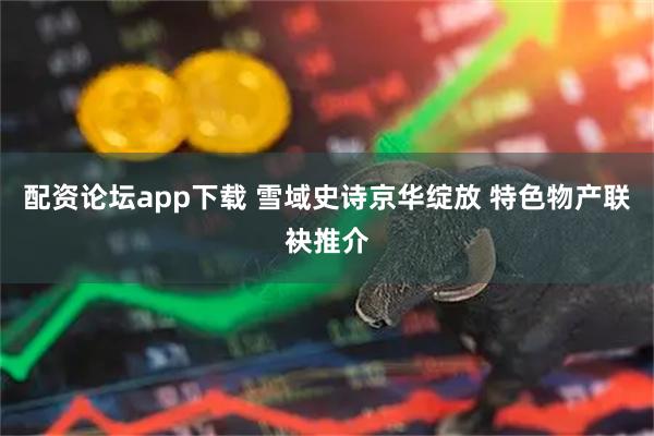 配资论坛app下载 雪域史诗京华绽放 特色物产联袂推介