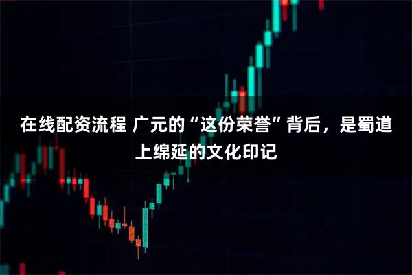 在线配资流程 广元的“这份荣誉”背后，是蜀道上绵延的文化印记