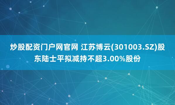 炒股配资门户网官网 江苏博云(301003.SZ)股东陆士平拟减持不超3.00%股份