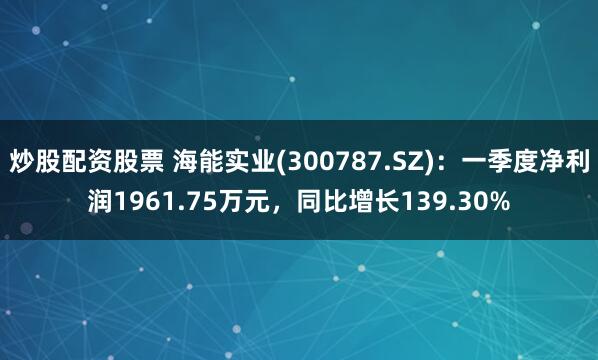炒股配资股票 海能实业(300787.SZ)：一季度净利润1961.75万元，同比增长139.30%