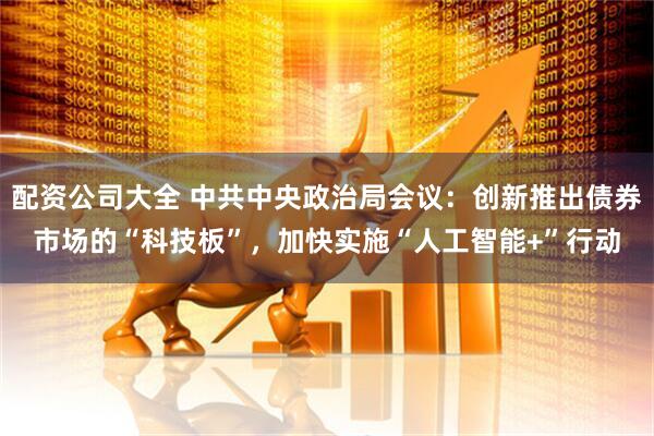 配资公司大全 中共中央政治局会议：创新推出债券市场的“科技板”，加快实施“人工智能+”行动