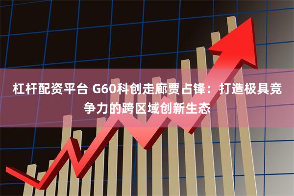 杠杆配资平台 G60科创走廊贾占锋：打造极具竞争力的跨区域创新生态