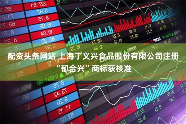 配资头条网站 上海丁义兴食品股份有限公司注册“郁合兴”商标获核准