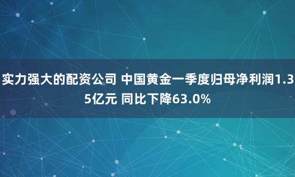 实力强大的配资公司 中国黄金一季度归母净利润1.35亿元 同比下降63.0%