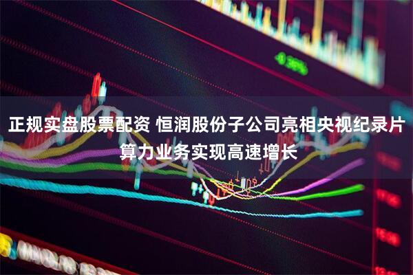 正规实盘股票配资 恒润股份子公司亮相央视纪录片 算力业务实现高速增长