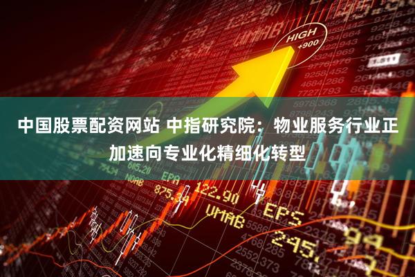 中国股票配资网站 中指研究院：物业服务行业正加速向专业化精细化转型