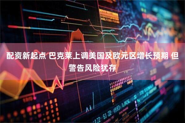 配资新起点 巴克莱上调美国及欧元区增长预期 但警告风险犹存