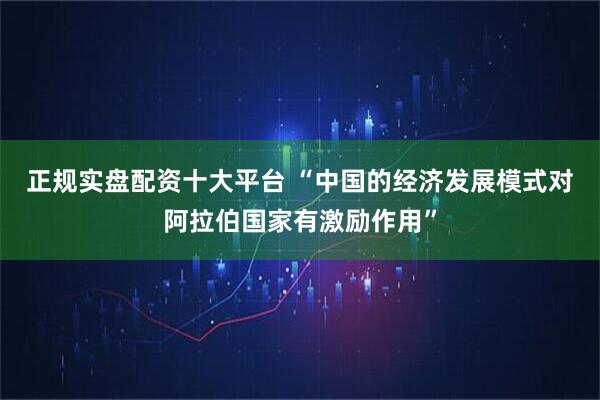 正规实盘配资十大平台 “中国的经济发展模式对阿拉伯国家有激励作用”