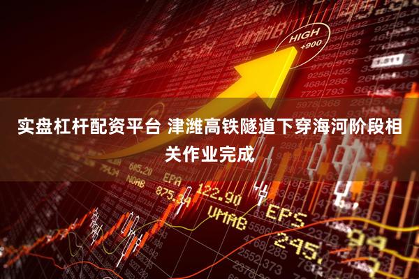 实盘杠杆配资平台 津潍高铁隧道下穿海河阶段相关作业完成