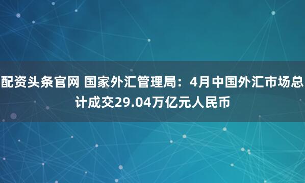 配资头条官网 国家外汇管理局：4月中国外汇市场总计成交29.04万亿元人民币