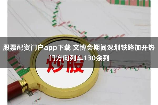 股票配资门户app下载 文博会期间深圳铁路加开热门方向列车130余列