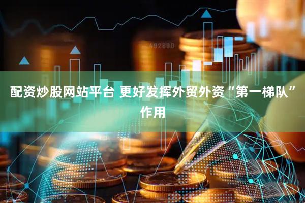 配资炒股网站平台 更好发挥外贸外资“第一梯队”作用