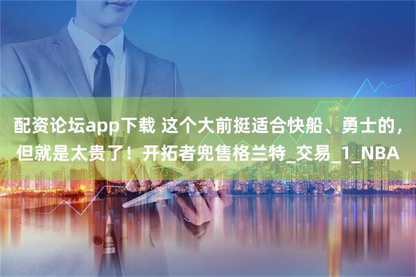 配资论坛app下载 这个大前挺适合快船、勇士的，但就是太贵了！开拓者兜售格兰特_交易_1_NBA