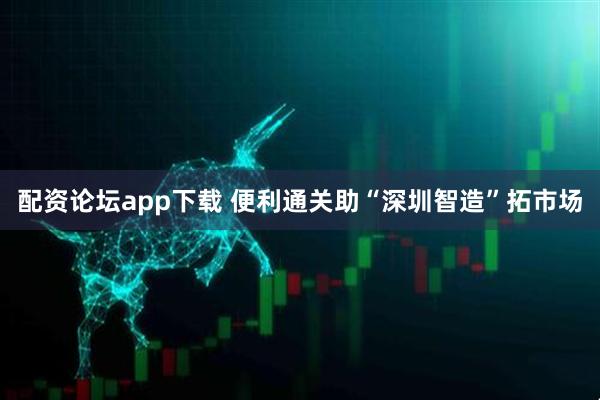 配资论坛app下载 便利通关助“深圳智造”拓市场