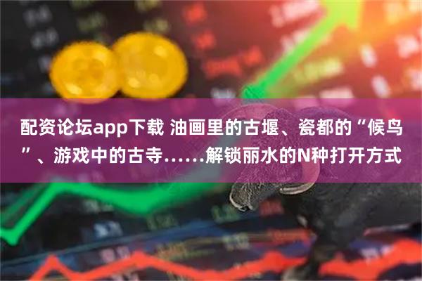 配资论坛app下载 油画里的古堰、瓷都的“候鸟”、游戏中的古寺……解锁丽水的N种打开方式