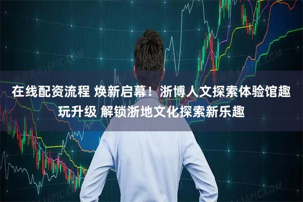 在线配资流程 焕新启幕！浙博人文探索体验馆趣玩升级 解锁浙地文化探索新乐趣