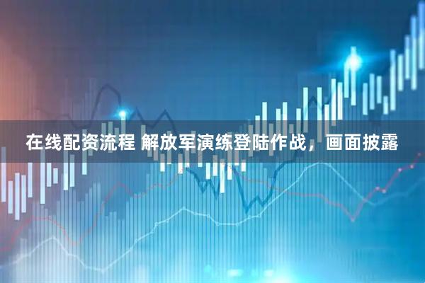在线配资流程 解放军演练登陆作战，画面披露