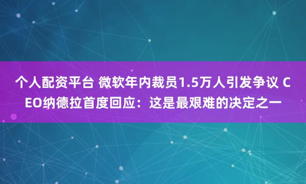 个人配资平台 微软年内裁员1.5万人引发争议 CEO纳德拉首度回应：这是最艰难的决定之一