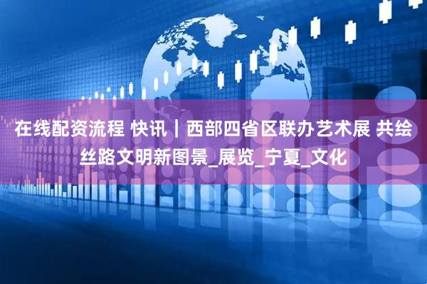 在线配资流程 快讯｜西部四省区联办艺术展 共绘丝路文明新图景_展览_宁夏_文化