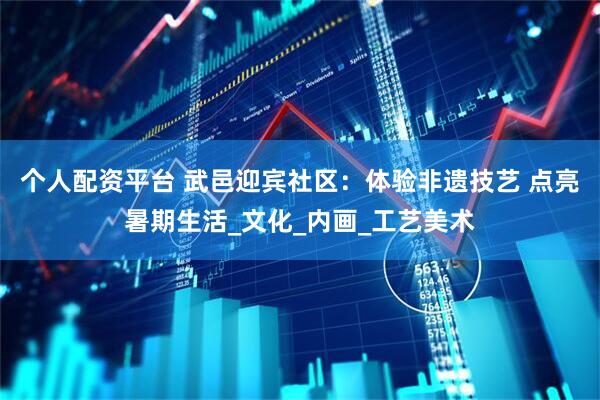 个人配资平台 武邑迎宾社区：体验非遗技艺 点亮暑期生活_文化_内画_工艺美术
