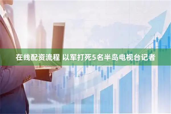 在线配资流程 以军打死5名半岛电视台记者