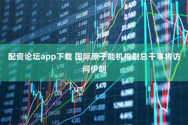 配资论坛app下载 国际原子能机构副总干事将访问伊朗