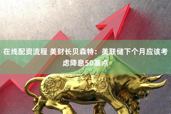 在线配资流程 美财长贝森特：美联储下个月应该考虑降息50基点