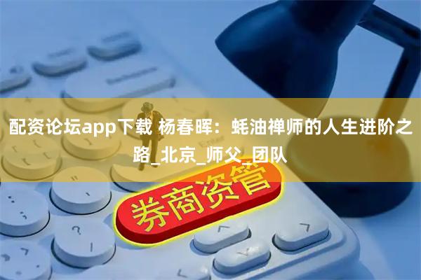 配资论坛app下载 杨春晖：蚝油禅师的人生进阶之路_北京_师父_团队