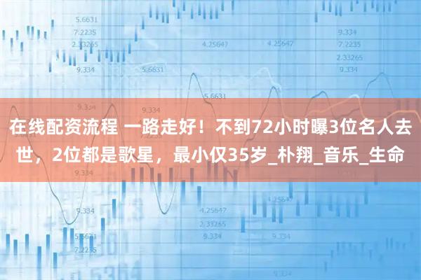 在线配资流程 一路走好！不到72小时曝3位名人去世，2位都是歌星，最小仅35岁_朴翔_音乐_生命