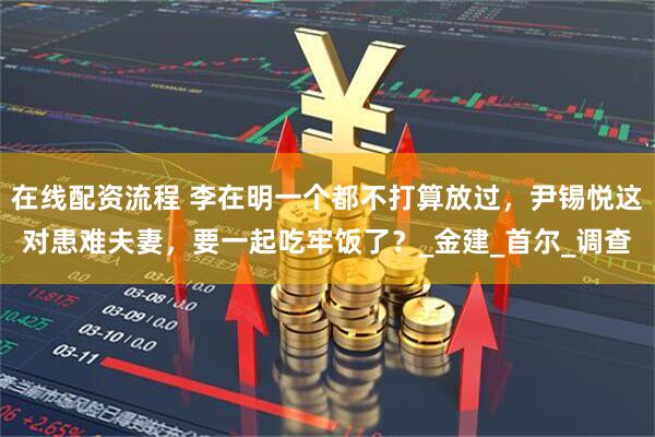 在线配资流程 李在明一个都不打算放过，尹锡悦这对患难夫妻，要一起吃牢饭了？_金建_首尔_调查