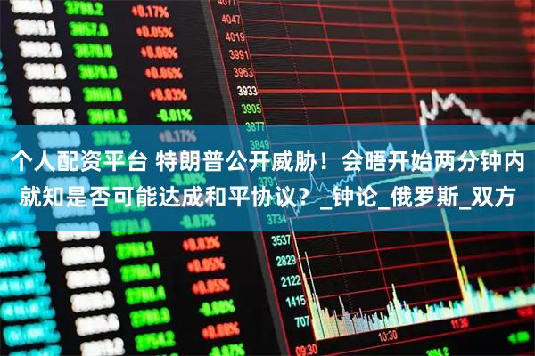 个人配资平台 特朗普公开威胁！会晤开始两分钟内就知是否可能达成和平协议？_钟论_俄罗斯_双方